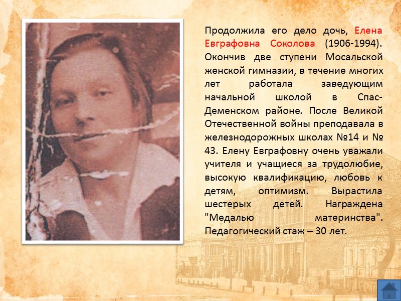 Продолжила его дело дочь, Елена Евграфовна Соколова (1906-1994). Окончив две ступени Мосальской женской гимназии, Продолжила его дело дочь, Елена Евграфовна Соколова (1906-1994). Окончив две ступени Мосальской женской гимназии,